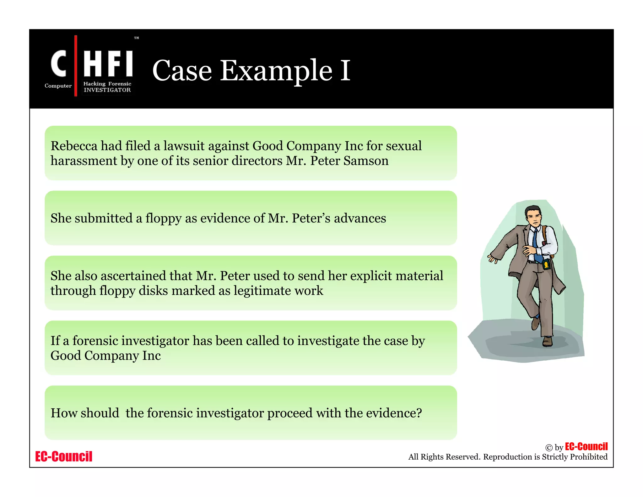 EC-Council
Copyright © by EC-Council
All Rights Reserved. Reproduction is Strictly Prohibited
Case Example I
Rebecca had filed a lawsuit against Good Company Inc for sexual
harassment by one of its senior directors Mr. Peter Samson
She submitted a floppy as evidence of Mr. Peter’s advances
She also ascertained that Mr. Peter used to send her explicit material
through floppy disks marked as legitimate work
If a forensic investigator has been called to investigate the case by
Good Company Inc
How should the forensic investigator proceed with the evidence?
 
