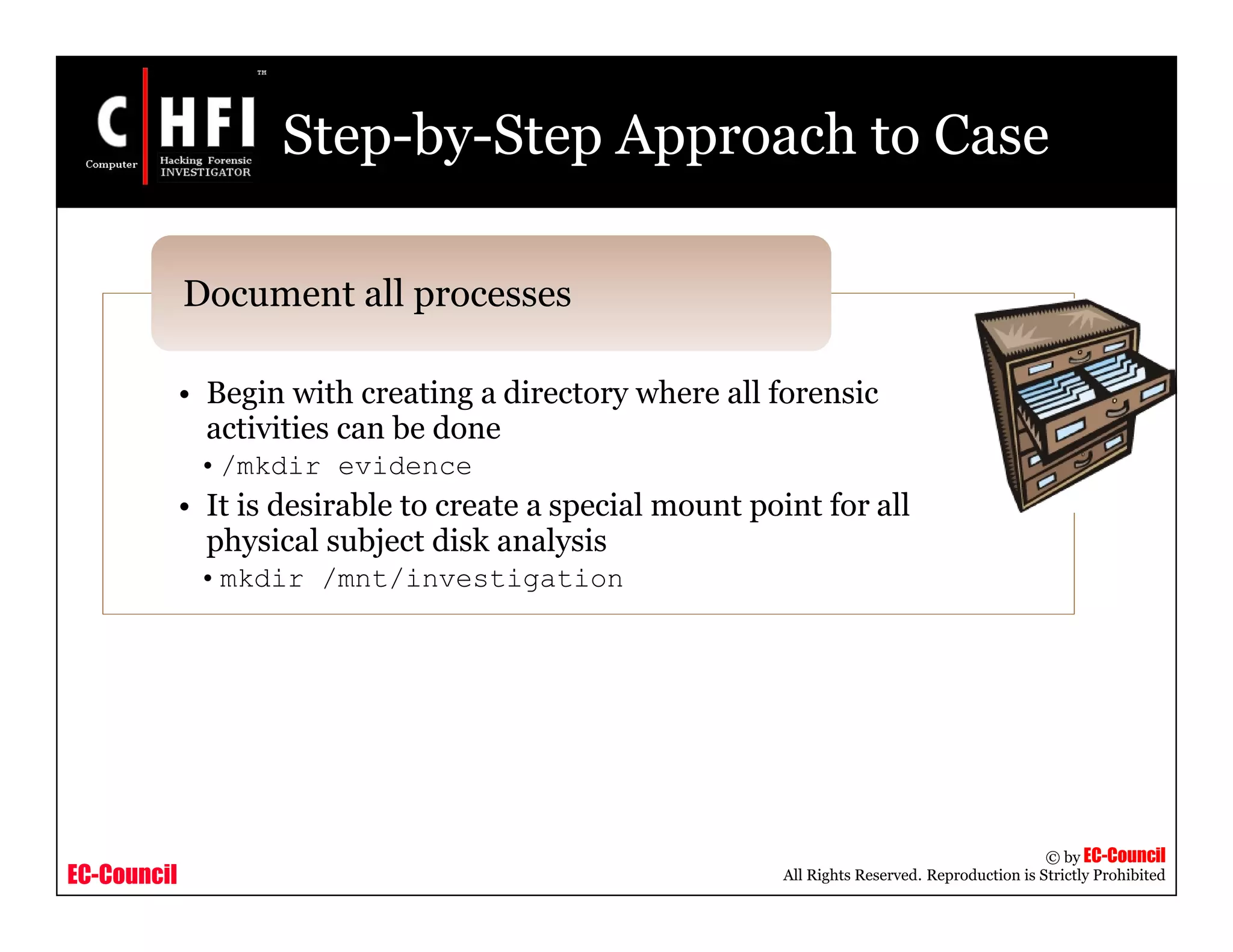 EC-Council
Copyright © by EC-Council
All Rights Reserved. Reproduction is Strictly Prohibited
Step-by-Step Approach to Case
• Begin with creating a directory where all forensic
activities can be done
•/mkdir evidence
• It is desirable to create a special mount point for all
physical subject disk analysis
•mkdir /mnt/investigation
Document all processes
 