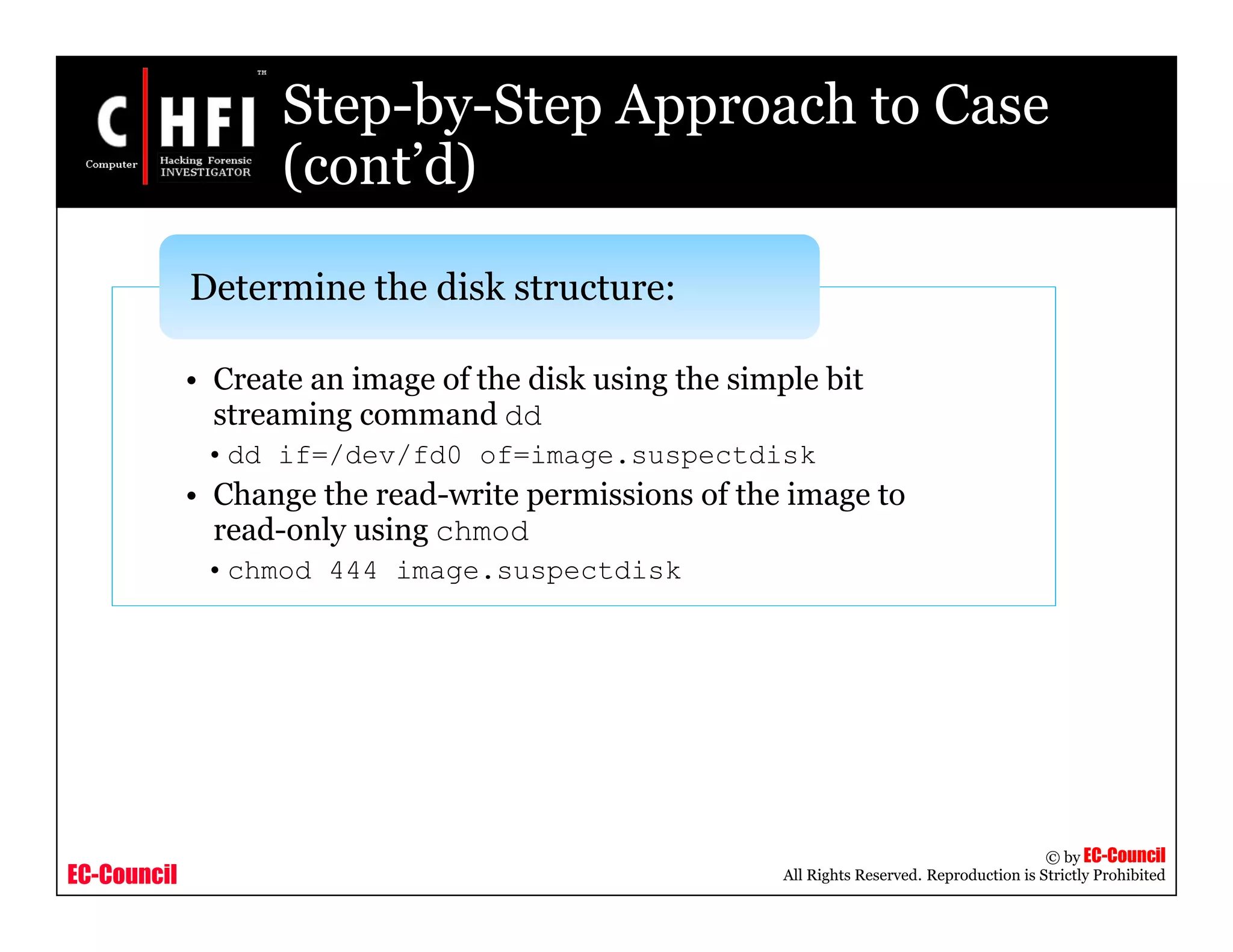 EC-Council
Copyright © by EC-Council
All Rights Reserved. Reproduction is Strictly Prohibited
• Create an image of the disk using the simple bit
streaming command dd
•dd if=/dev/fd0 of=image.suspectdisk
• Change the read-write permissions of the image to
read-only using chmod
•chmod 444 image.suspectdisk
Determine the disk structure:
Step-by-Step Approach to Case
(cont’d)
 