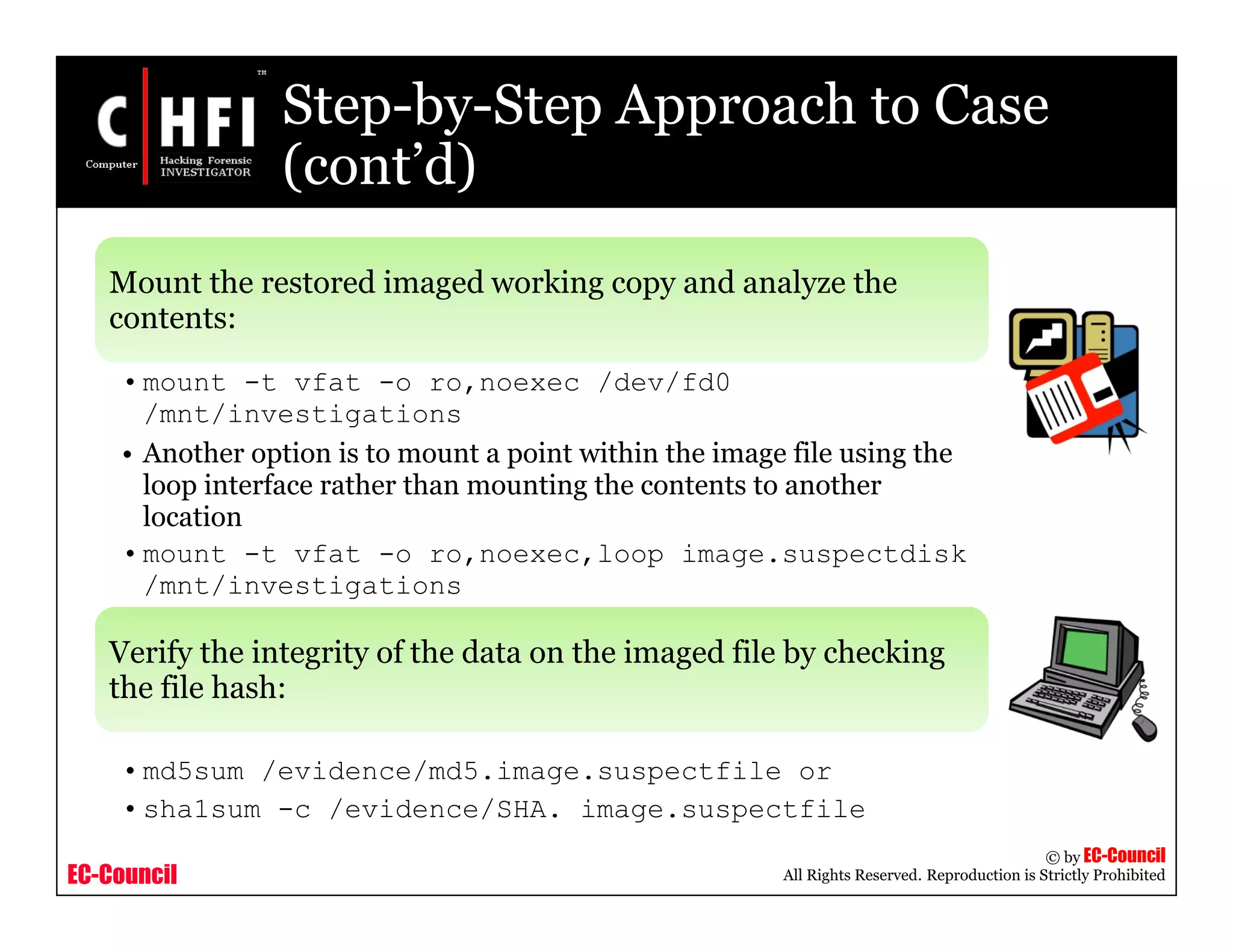 EC-Council
Copyright © by EC-Council
All Rights Reserved. Reproduction is Strictly Prohibited
Step-by-Step Approach to Case
(cont’d)
Mount the restored imaged working copy and analyze the
contents:
• mount -t vfat -o ro,noexec /dev/fd0
/mnt/investigations
• Another option is to mount a point within the image file using the
loop interface rather than mounting the contents to another
location
• mount -t vfat -o ro,noexec,loop image.suspectdisk
/mnt/investigations
Verify the integrity of the data on the imaged file by checking
the file hash:
• md5sum /evidence/md5.image.suspectfile or
• sha1sum -c /evidence/SHA. image.suspectfile
 
