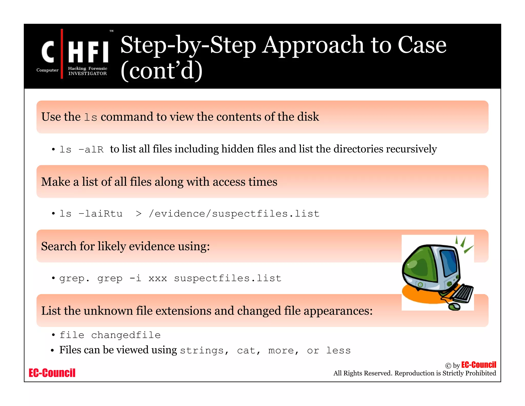 EC-Council
Copyright © by EC-Council
All Rights Reserved. Reproduction is Strictly Prohibited
Step-by-Step Approach to Case
(cont’d)
Use the ls command to view the contents of the disk
• ls –alR to list all files including hidden files and list the directories recursively
Make a list of all files along with access times
• ls –laiRtu > /evidence/suspectfiles.list
Search for likely evidence using:
• grep. grep -i xxx suspectfiles.list
List the unknown file extensions and changed file appearances:
• file changedfile
• Files can be viewed using strings, cat, more, or less
 