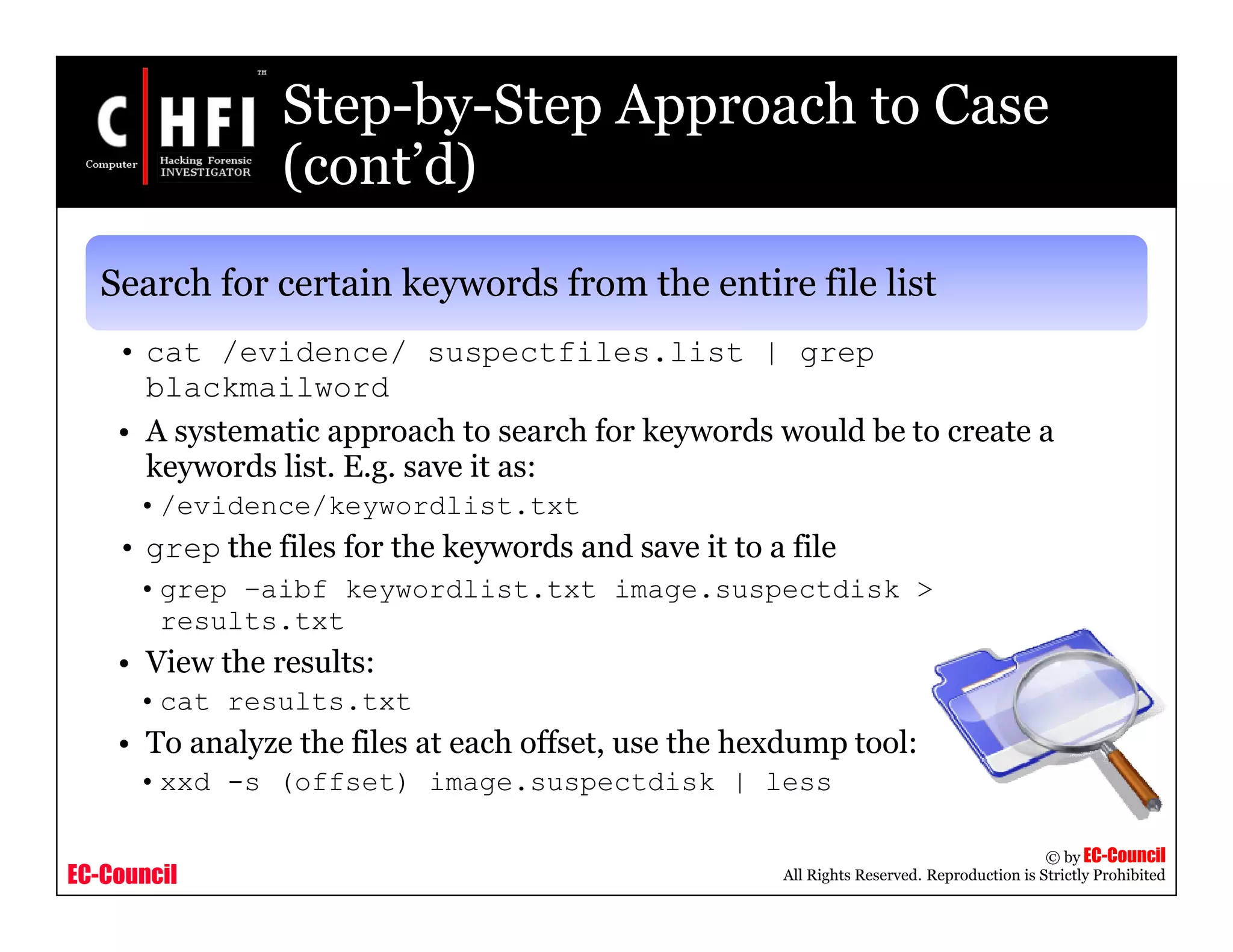 EC-Council
Copyright © by EC-Council
All Rights Reserved. Reproduction is Strictly Prohibited
Step-by-Step Approach to Case
(cont’d)
Search for certain keywords from the entire file list
• cat /evidence/ suspectfiles.list | grep
blackmailword
• A systematic approach to search for keywords would be to create a
keywords list. E.g. save it as:
•/evidence/keywordlist.txt
• grep the files for the keywords and save it to a file
•grep –aibf keywordlist.txt image.suspectdisk >
results.txt
• View the results:
•cat results.txt
• To analyze the files at each offset, use the hexdump tool:
•xxd -s (offset) image.suspectdisk | less
 