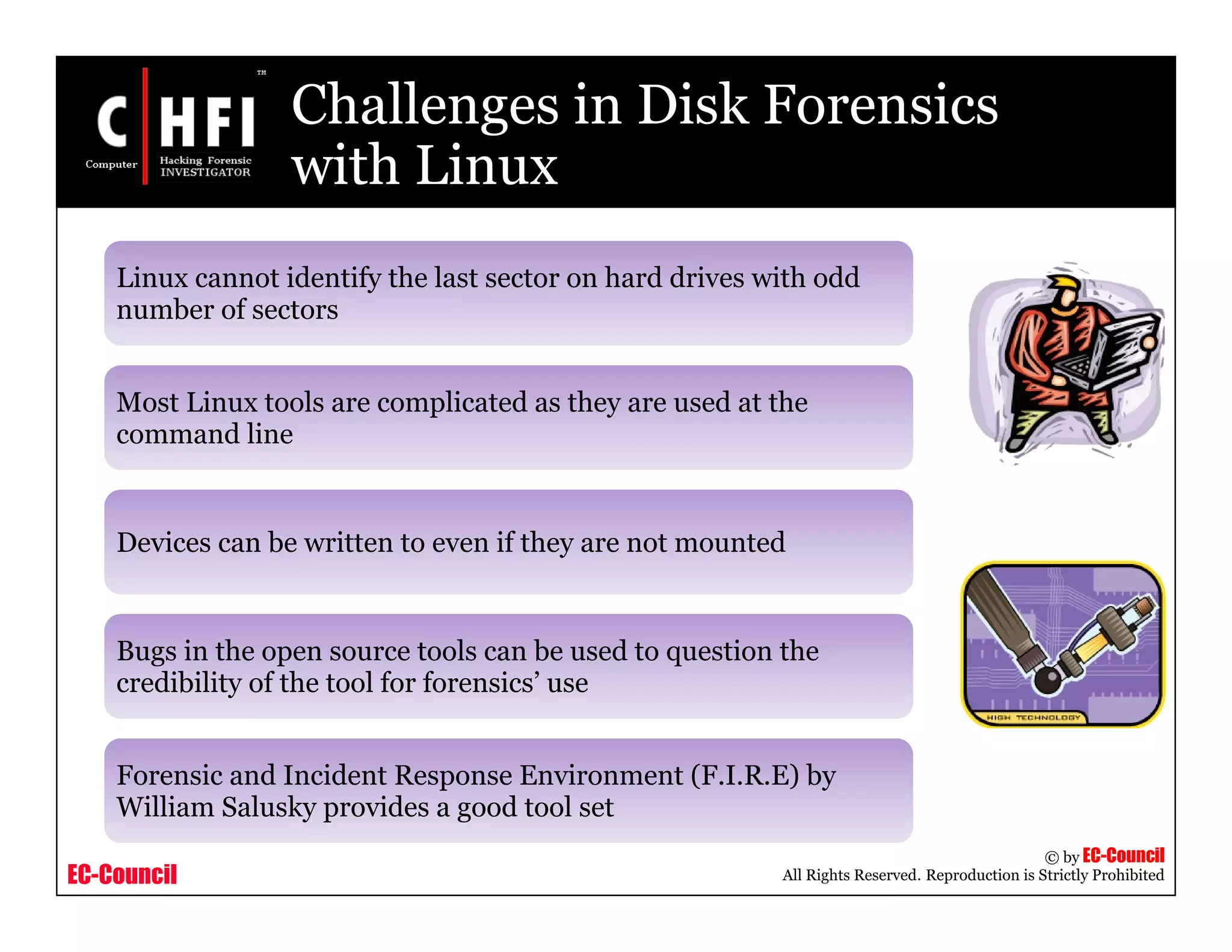 EC-Council
Copyright © by EC-Council
All Rights Reserved. Reproduction is Strictly Prohibited
Challenges in Disk Forensics
with Linux
Linux cannot identify the last sector on hard drives with odd
number of sectors
Most Linux tools are complicated as they are used at the
command line
Devices can be written to even if they are not mounted
Bugs in the open source tools can be used to question the
credibility of the tool for forensics’ use
Forensic and Incident Response Environment (F.I.R.E) by
William Salusky provides a good tool set
 