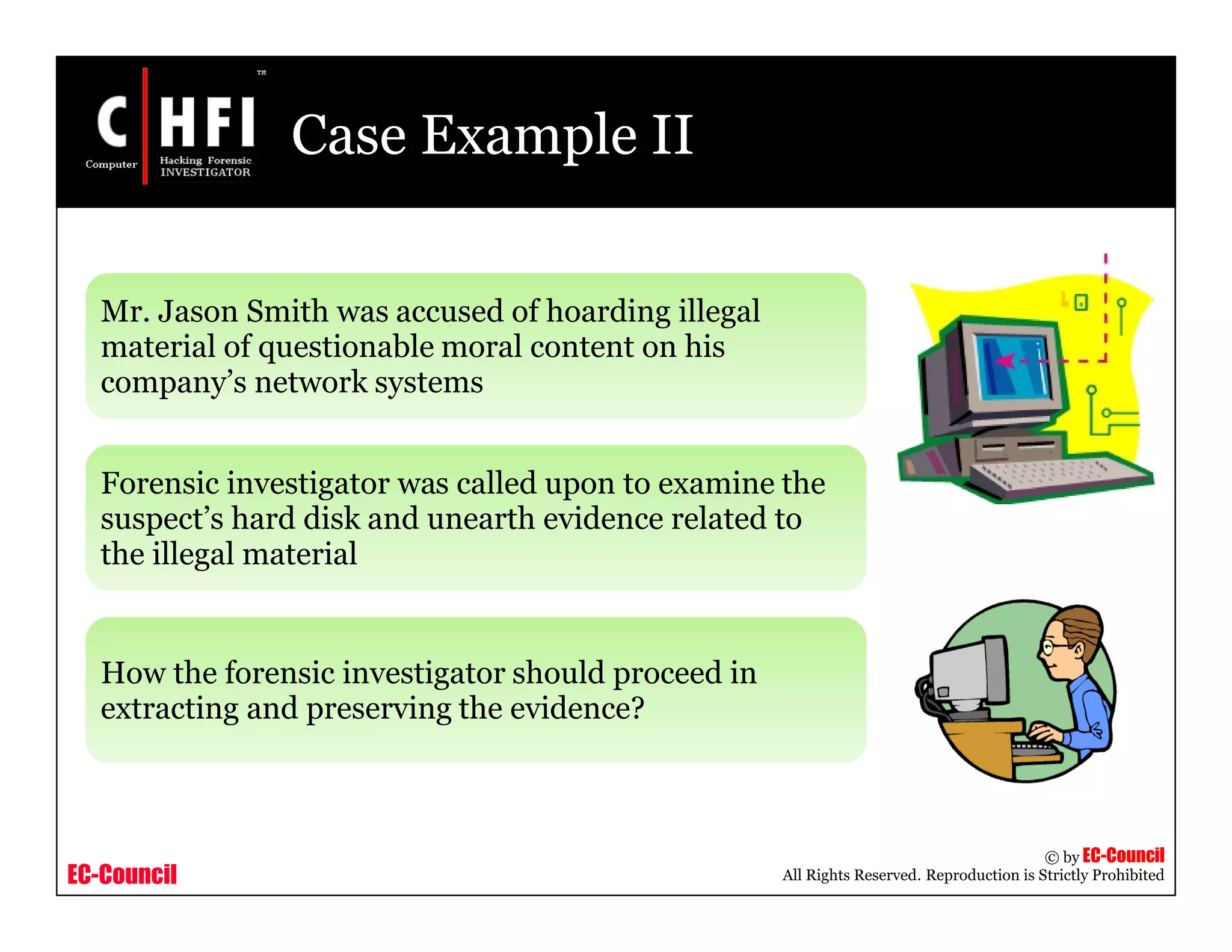 EC-Council
Copyright © by EC-Council
All Rights Reserved. Reproduction is Strictly Prohibited
Case Example II
Mr. Jason Smith was accused of hoarding illegal
material of questionable moral content on his
company’s network systems
Forensic investigator was called upon to examine the
suspect’s hard disk and unearth evidence related to
the illegal material
How the forensic investigator should proceed in
extracting and preserving the evidence?
 