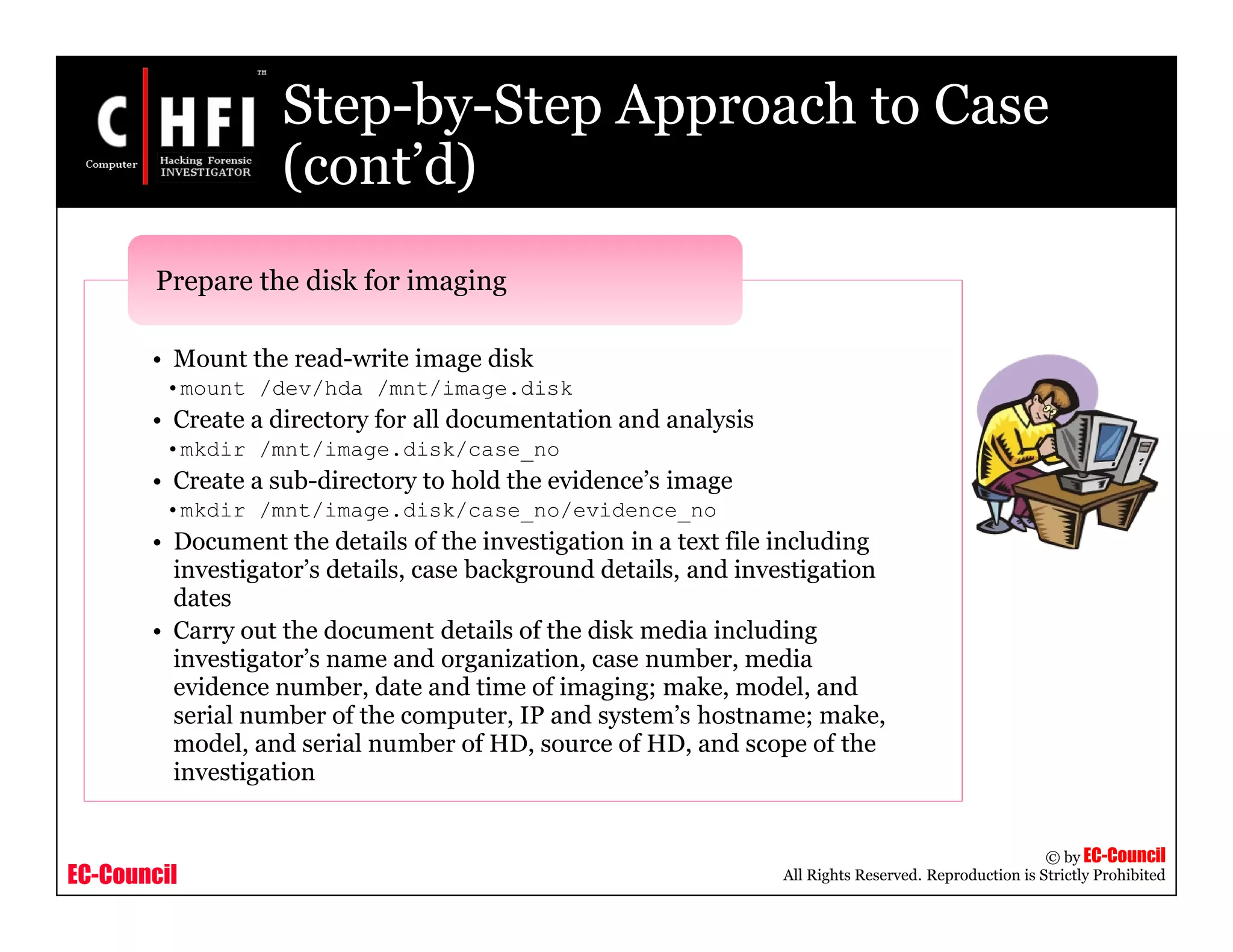 EC-Council
Copyright © by EC-Council
All Rights Reserved. Reproduction is Strictly Prohibited
Step-by-Step Approach to Case
(cont’d)
• Mount the read-write image disk
•mount /dev/hda /mnt/image.disk
• Create a directory for all documentation and analysis
•mkdir /mnt/image.disk/case_no
• Create a sub-directory to hold the evidence’s image
•mkdir /mnt/image.disk/case_no/evidence_no
• Document the details of the investigation in a text file including
investigator’s details, case background details, and investigation
dates
• Carry out the document details of the disk media including
investigator’s name and organization, case number, media
evidence number, date and time of imaging; make, model, and
serial number of the computer, IP and system’s hostname; make,
model, and serial number of HD, source of HD, and scope of the
investigation
Prepare the disk for imaging
 