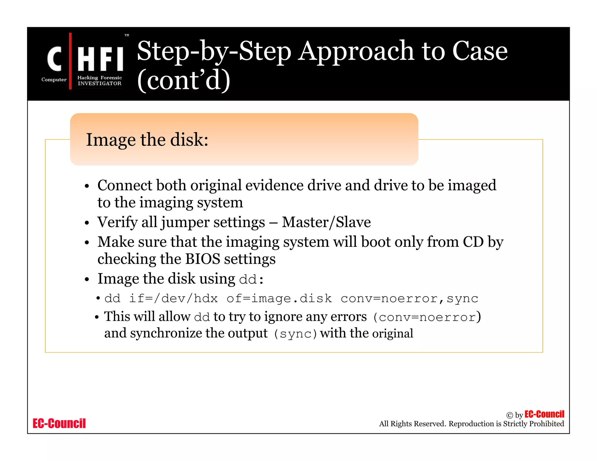 EC-Council
Copyright © by EC-Council
All Rights Reserved. Reproduction is Strictly Prohibited
Step-by-Step Approach to Case
(cont’d)
• Connect both original evidence drive and drive to be imaged
to the imaging system
• Verify all jumper settings – Master/Slave
• Make sure that the imaging system will boot only from CD by
checking the BIOS settings
• Image the disk using dd:
•dd if=/dev/hdx of=image.disk conv=noerror,sync
• This will allow dd to try to ignore any errors (conv=noerror)
and synchronize the output (sync)with the original
Image the disk:
 