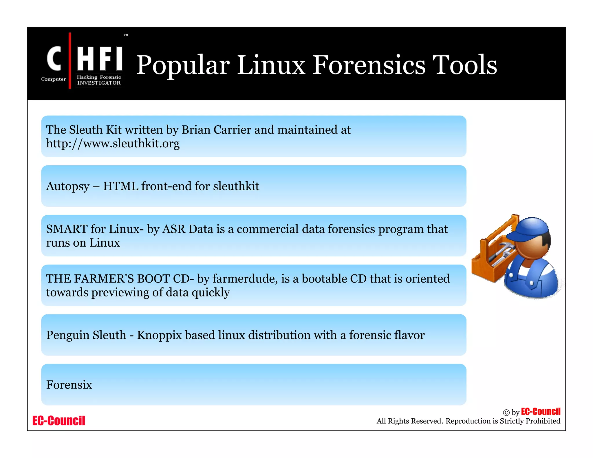EC-Council
Copyright © by EC-Council
All Rights Reserved. Reproduction is Strictly Prohibited
Popular Linux Forensics Tools
The Sleuth Kit written by Brian Carrier and maintained at
http://www.sleuthkit.org
Autopsy – HTML front-end for sleuthkit
SMART for Linux- by ASR Data is a commercial data forensics program that
runs on Linux
THE FARMER'S BOOT CD- by farmerdude, is a bootable CD that is oriented
towards previewing of data quickly
Penguin Sleuth - Knoppix based linux distribution with a forensic flavor
Forensix
 