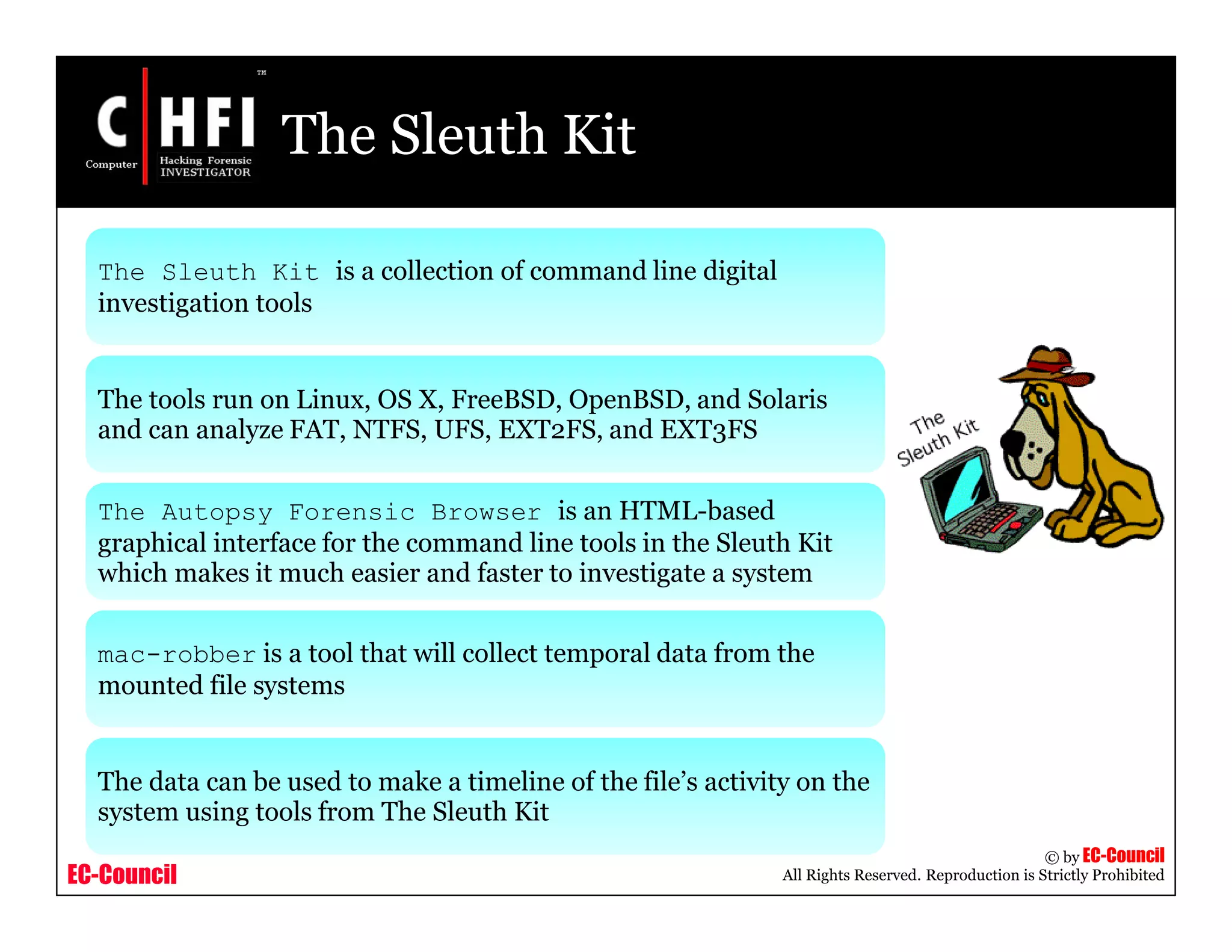 EC-Council
Copyright © by EC-Council
All Rights Reserved. Reproduction is Strictly Prohibited
The Sleuth Kit
The Sleuth Kit is a collection of command line digital
investigation tools
The tools run on Linux, OS X, FreeBSD, OpenBSD, and Solaris
and can analyze FAT, NTFS, UFS, EXT2FS, and EXT3FS
The Autopsy Forensic Browser is an HTML-based
graphical interface for the command line tools in the Sleuth Kit
which makes it much easier and faster to investigate a system
mac-robber is a tool that will collect temporal data from the
mounted file systems
The data can be used to make a timeline of the file’s activity on the
system using tools from The Sleuth Kit
 
