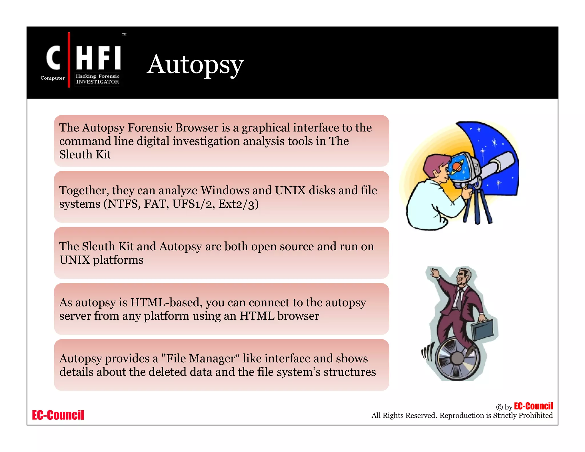 EC-Council
Copyright © by EC-Council
All Rights Reserved. Reproduction is Strictly Prohibited
Autopsy
The Autopsy Forensic Browser is a graphical interface to the
command line digital investigation analysis tools in The
Sleuth Kit
Together, they can analyze Windows and UNIX disks and file
systems (NTFS, FAT, UFS1/2, Ext2/3)
The Sleuth Kit and Autopsy are both open source and run on
UNIX platforms
As autopsy is HTML-based, you can connect to the autopsy
server from any platform using an HTML browser
Autopsy provides a "File Manager“ like interface and shows
details about the deleted data and the file system’s structures
 