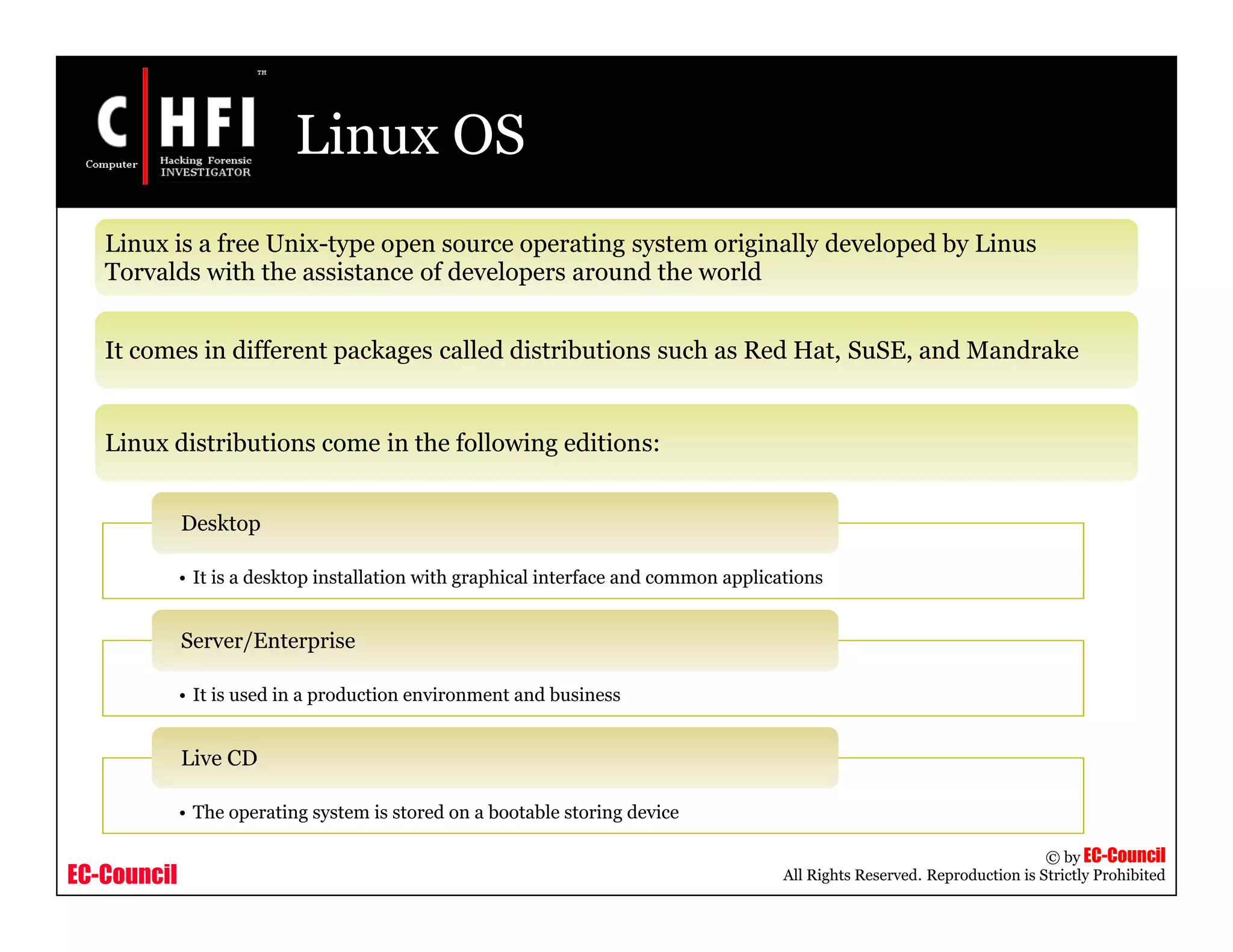 EC-Council
Copyright © by EC-Council
All Rights Reserved. Reproduction is Strictly Prohibited
Linux OS
Linux is a free Unix-type open source operating system originally developed by Linus
Torvalds with the assistance of developers around the world
It comes in different packages called distributions such as Red Hat, SuSE, and Mandrake
Linux distributions come in the following editions:
• It is a desktop installation with graphical interface and common applications
Desktop
• It is used in a production environment and business
Server/Enterprise
• The operating system is stored on a bootable storing device
Live CD
 