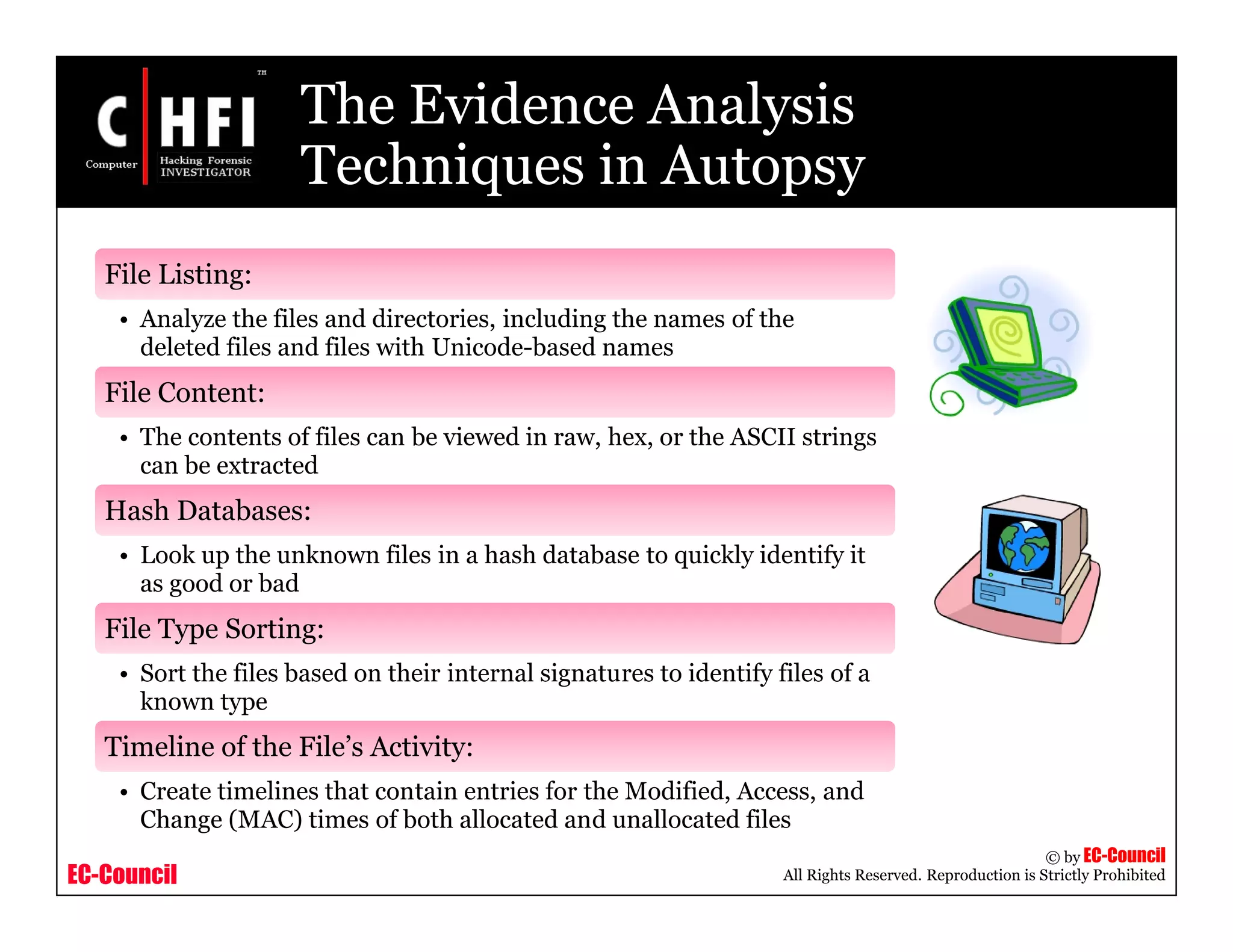 EC-Council
Copyright © by EC-Council
All Rights Reserved. Reproduction is Strictly Prohibited
The Evidence Analysis
Techniques in Autopsy
File Listing:
• Analyze the files and directories, including the names of the
deleted files and files with Unicode-based names
File Content:
• The contents of files can be viewed in raw, hex, or the ASCII strings
can be extracted
Hash Databases:
• Look up the unknown files in a hash database to quickly identify it
as good or bad
File Type Sorting:
• Sort the files based on their internal signatures to identify files of a
known type
Timeline of the File’s Activity:
• Create timelines that contain entries for the Modified, Access, and
Change (MAC) times of both allocated and unallocated files
 