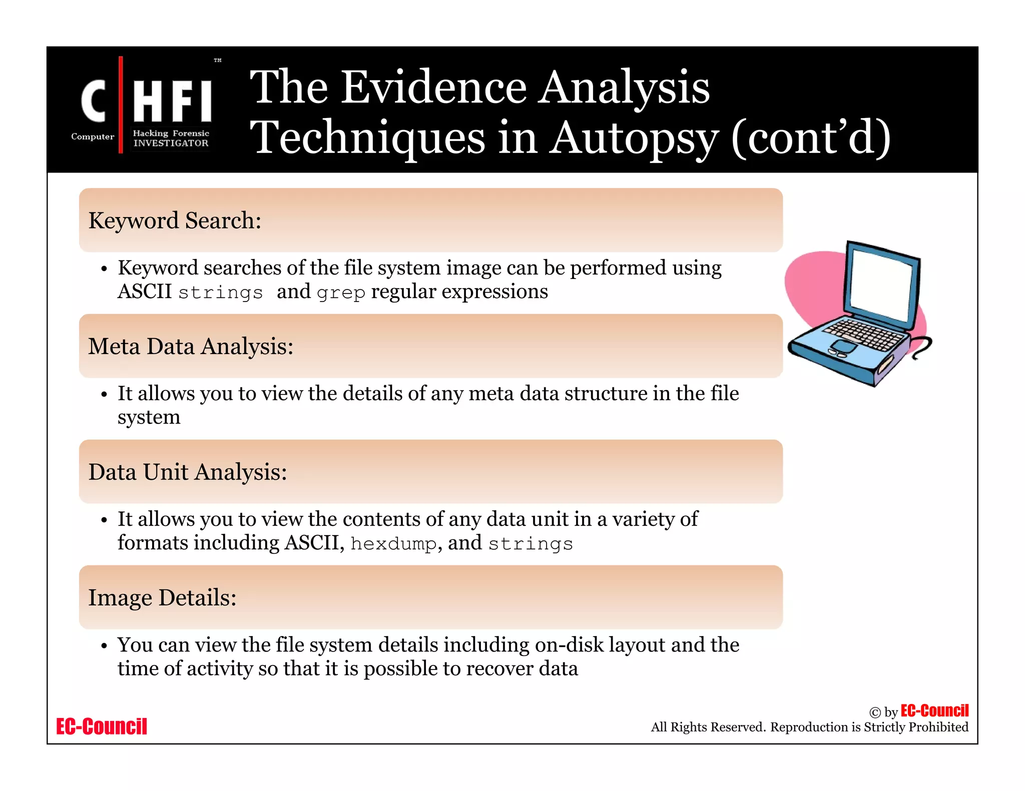 EC-Council
Copyright © by EC-Council
All Rights Reserved. Reproduction is Strictly Prohibited
The Evidence Analysis
Techniques in Autopsy (cont’d)
Keyword Search:
• Keyword searches of the file system image can be performed using
ASCII strings and grep regular expressions
Meta Data Analysis:
• It allows you to view the details of any meta data structure in the file
system
Data Unit Analysis:
• It allows you to view the contents of any data unit in a variety of
formats including ASCII, hexdump, and strings
Image Details:
• You can view the file system details including on-disk layout and the
time of activity so that it is possible to recover data
 