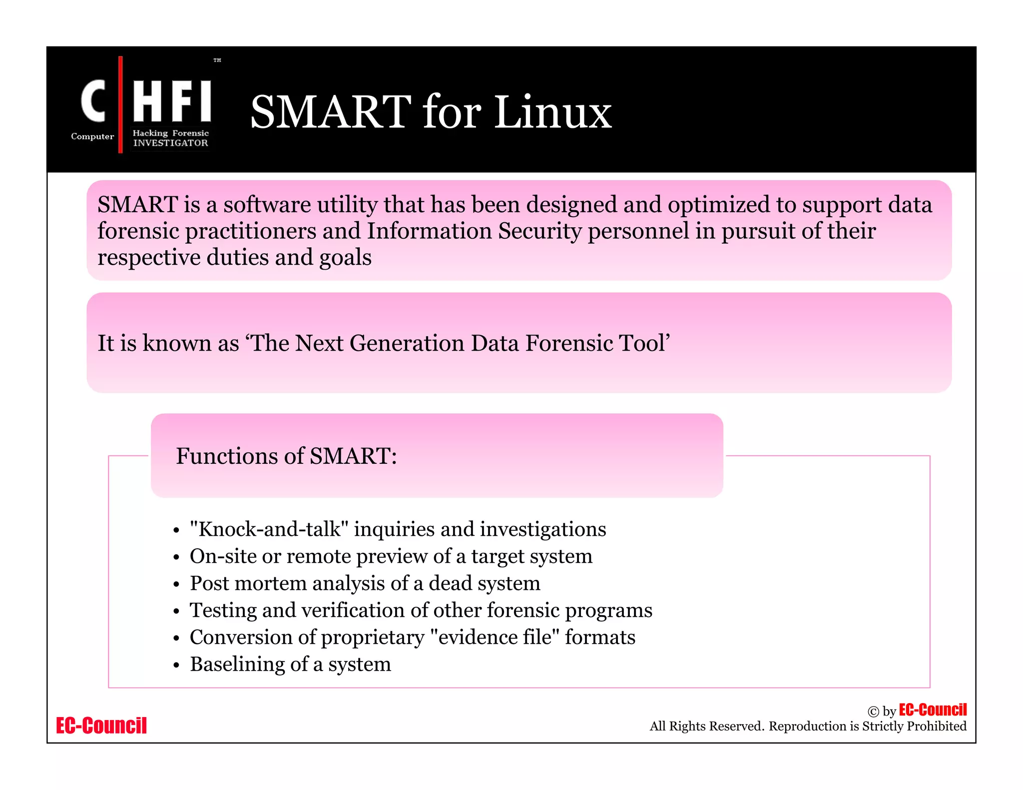 EC-Council
Copyright © by EC-Council
All Rights Reserved. Reproduction is Strictly Prohibited
SMART for Linux
SMART is a software utility that has been designed and optimized to support data
forensic practitioners and Information Security personnel in pursuit of their
respective duties and goals
It is known as ‘The Next Generation Data Forensic Tool’
• "Knock-and-talk" inquiries and investigations
• On-site or remote preview of a target system
• Post mortem analysis of a dead system
• Testing and verification of other forensic programs
• Conversion of proprietary "evidence file" formats
• Baselining of a system
Functions of SMART:
 