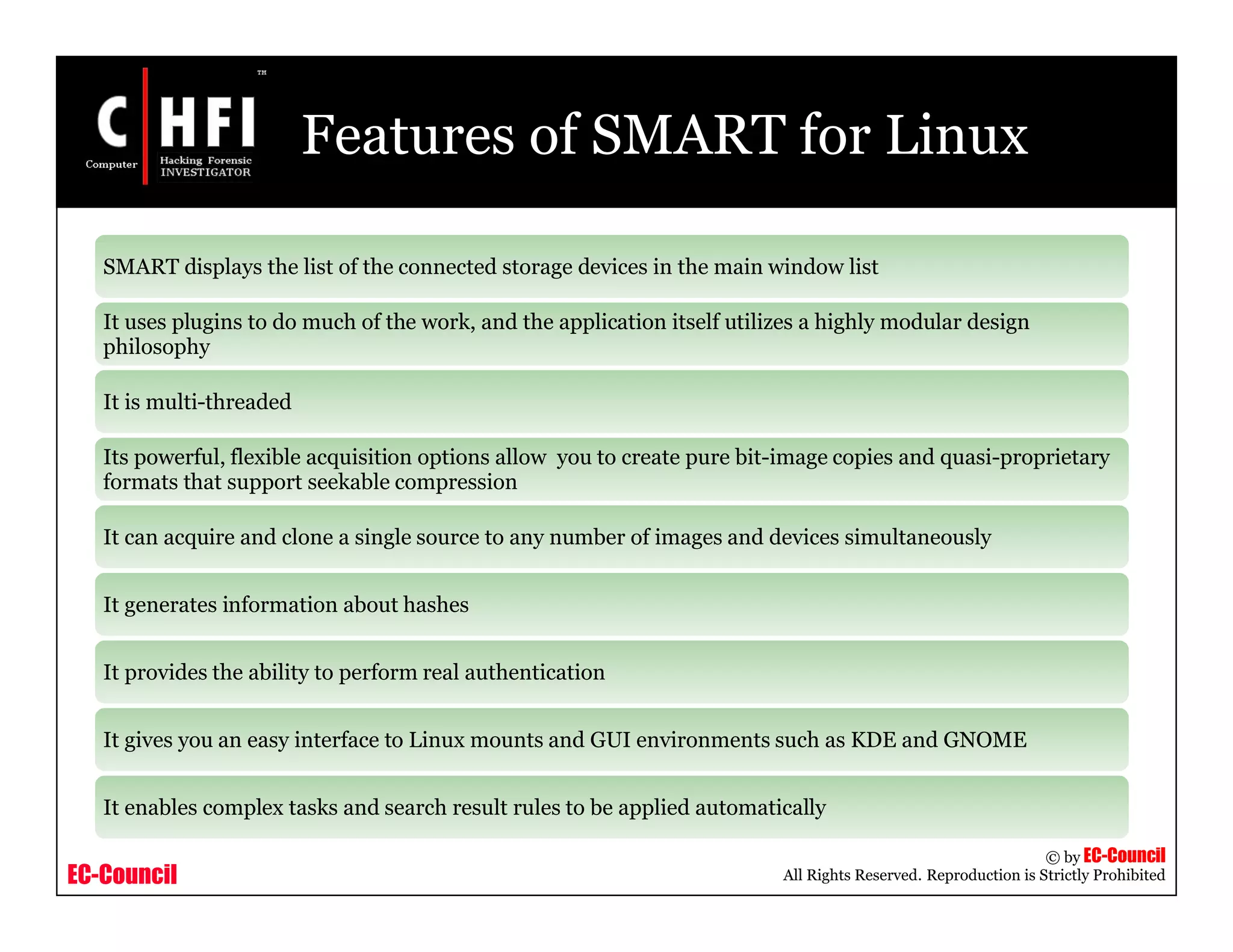EC-Council
Copyright © by EC-Council
All Rights Reserved. Reproduction is Strictly Prohibited
Features of SMART for Linux
SMART displays the list of the connected storage devices in the main window list
It uses plugins to do much of the work, and the application itself utilizes a highly modular design
philosophy
It is multi-threaded
Its powerful, flexible acquisition options allow you to create pure bit-image copies and quasi-proprietary
formats that support seekable compression
It can acquire and clone a single source to any number of images and devices simultaneously
It generates information about hashes
It provides the ability to perform real authentication
It gives you an easy interface to Linux mounts and GUI environments such as KDE and GNOME
It enables complex tasks and search result rules to be applied automatically
 