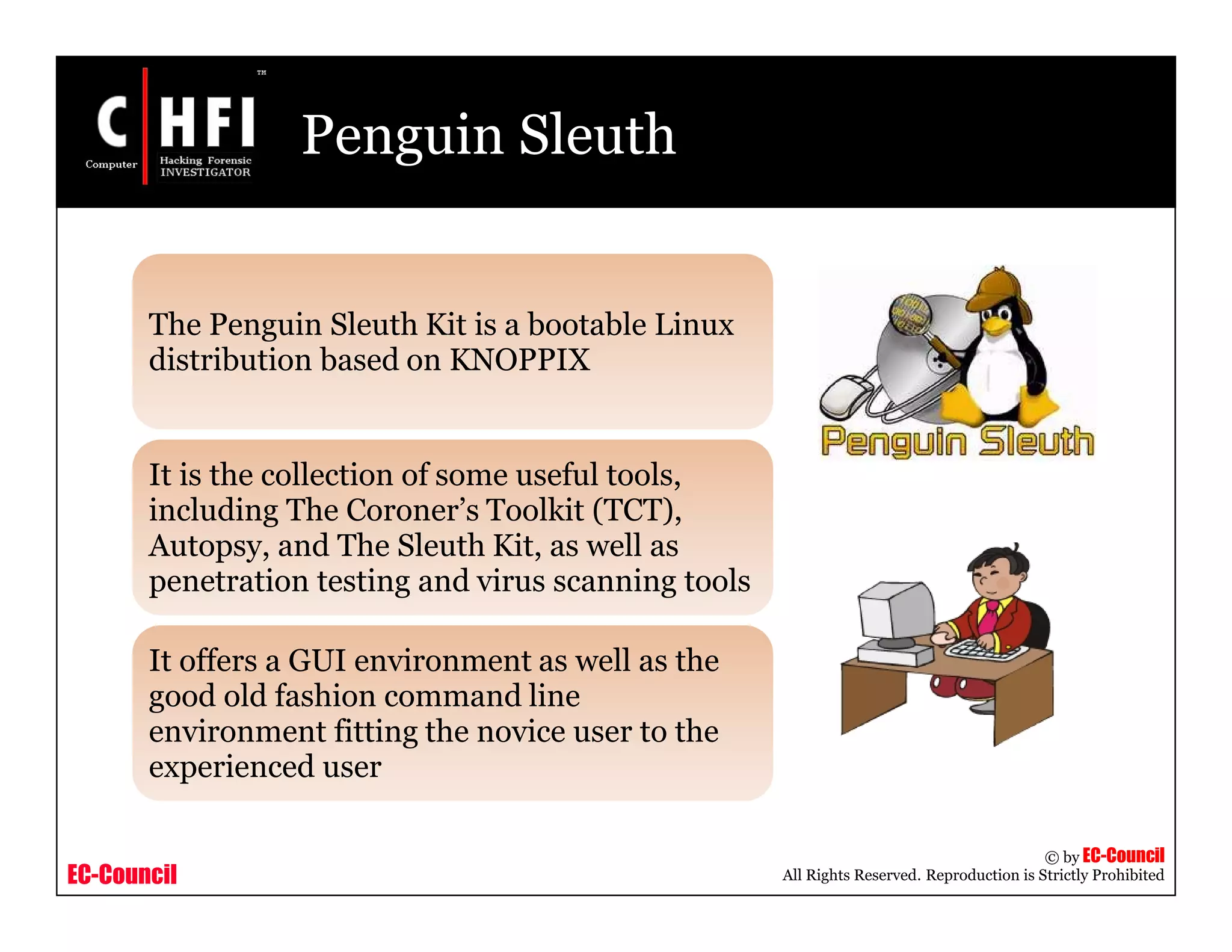 EC-Council
Copyright © by EC-Council
All Rights Reserved. Reproduction is Strictly Prohibited
Penguin Sleuth
The Penguin Sleuth Kit is a bootable Linux
distribution based on KNOPPIX
It is the collection of some useful tools,
including The Coroner’s Toolkit (TCT),
Autopsy, and The Sleuth Kit, as well as
penetration testing and virus scanning tools
It offers a GUI environment as well as the
good old fashion command line
environment fitting the novice user to the
experienced user
 