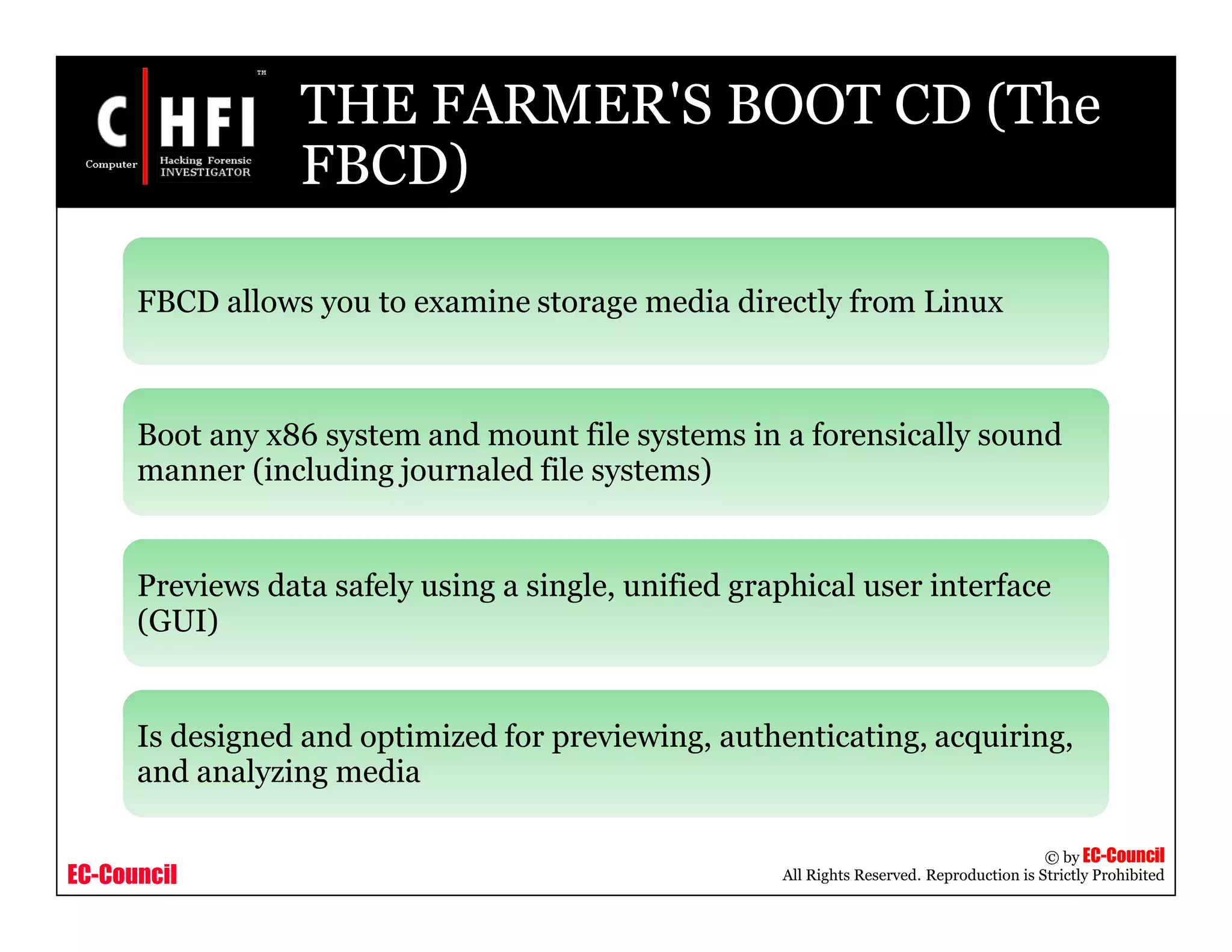 EC-Council
Copyright © by EC-Council
All Rights Reserved. Reproduction is Strictly Prohibited
THE FARMER'S BOOT CD (The
FBCD)
FBCD allows you to examine storage media directly from Linux
Boot any x86 system and mount file systems in a forensically sound
manner (including journaled file systems)
Previews data safely using a single, unified graphical user interface
(GUI)
Is designed and optimized for previewing, authenticating, acquiring,
and analyzing media
 