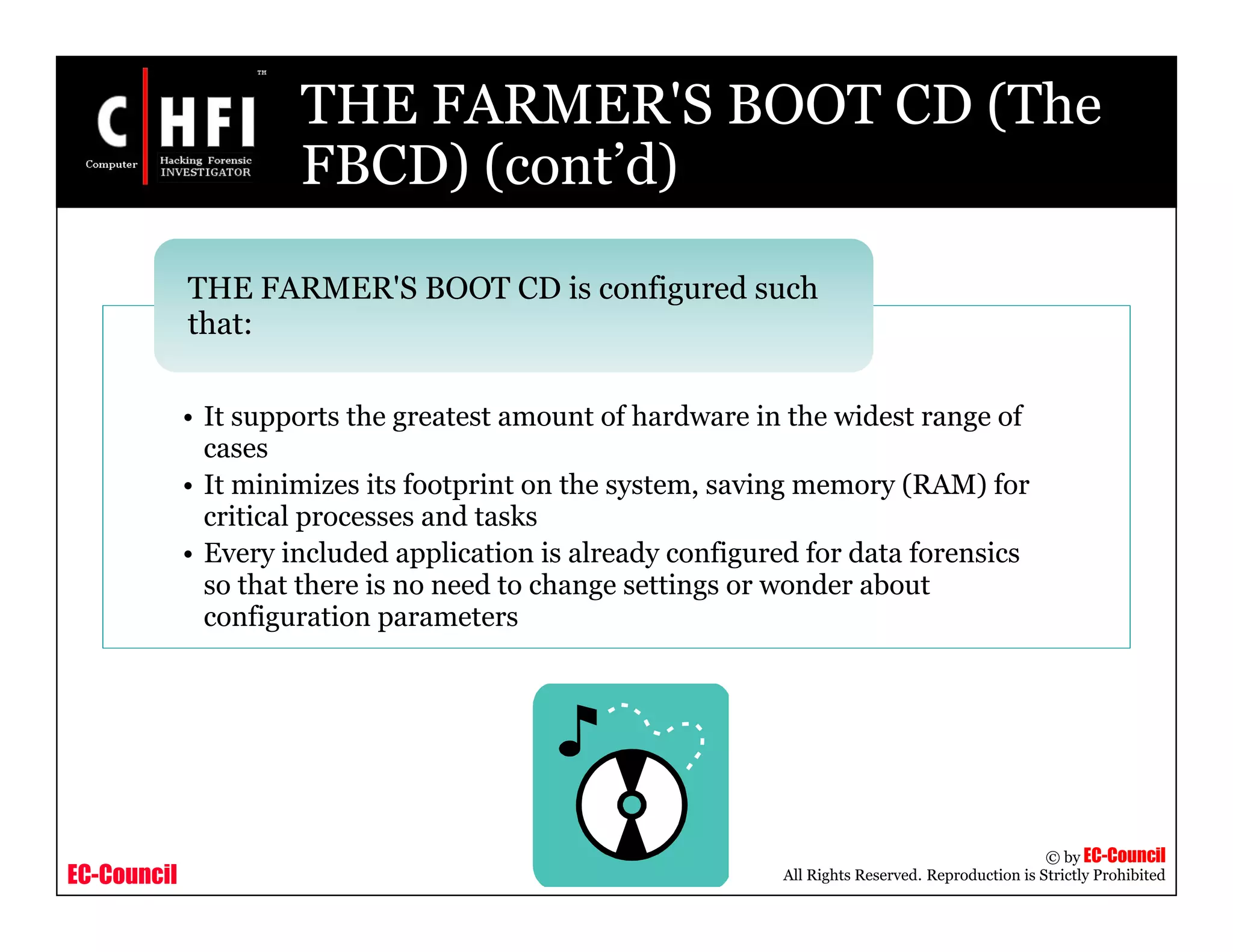 EC-Council
Copyright © by EC-Council
All Rights Reserved. Reproduction is Strictly Prohibited
THE FARMER'S BOOT CD (The
FBCD) (cont’d)
• It supports the greatest amount of hardware in the widest range of
cases
• It minimizes its footprint on the system, saving memory (RAM) for
critical processes and tasks
• Every included application is already configured for data forensics
so that there is no need to change settings or wonder about
configuration parameters
THE FARMER'S BOOT CD is configured such
that:
 
