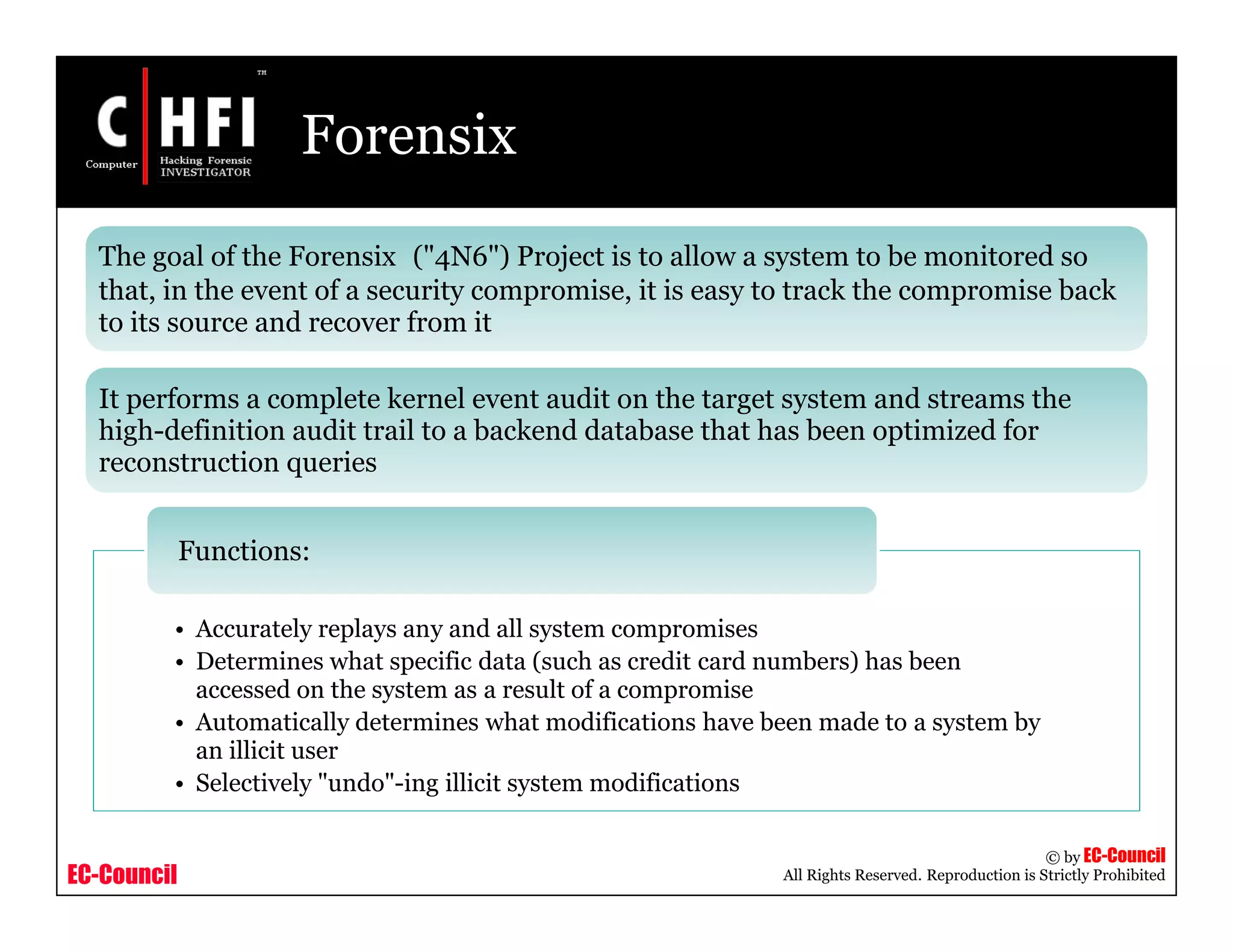 EC-Council
Copyright © by EC-Council
All Rights Reserved. Reproduction is Strictly Prohibited
Forensix
The goal of the Forensix ("4N6") Project is to allow a system to be monitored so
that, in the event of a security compromise, it is easy to track the compromise back
to its source and recover from it
It performs a complete kernel event audit on the target system and streams the
high-definition audit trail to a backend database that has been optimized for
reconstruction queries
• Accurately replays any and all system compromises
• Determines what specific data (such as credit card numbers) has been
accessed on the system as a result of a compromise
• Automatically determines what modifications have been made to a system by
an illicit user
• Selectively "undo"-ing illicit system modifications
Functions:
 