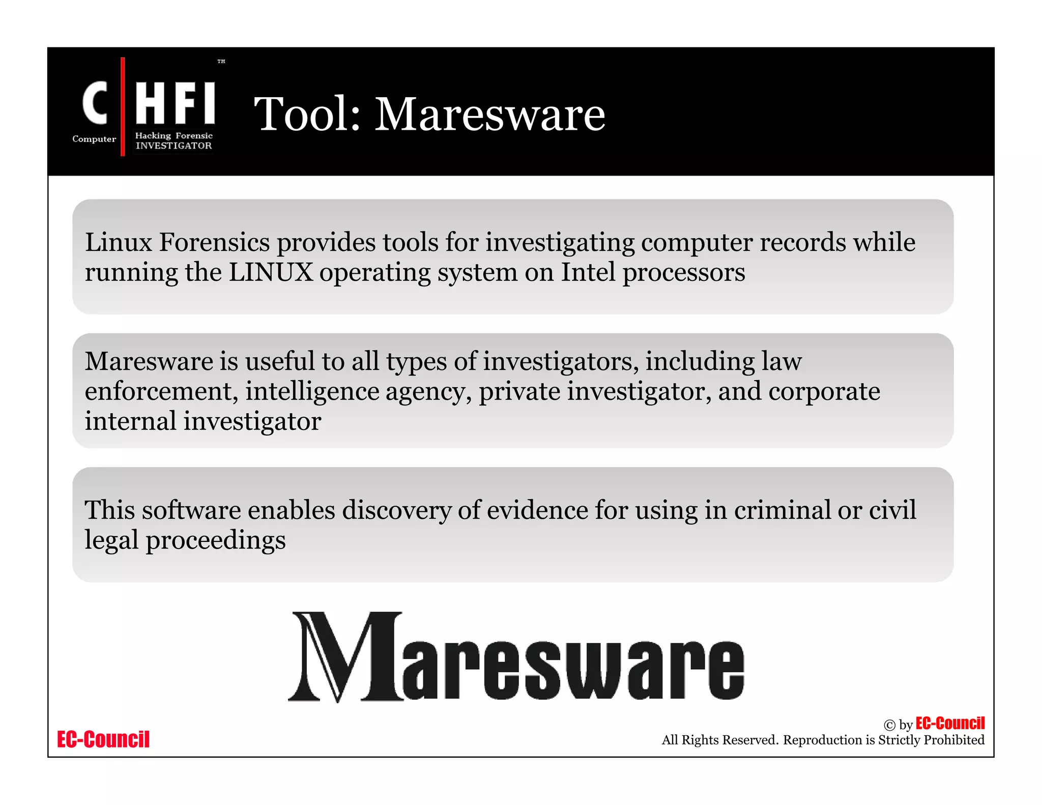 EC-Council
Copyright © by EC-Council
All Rights Reserved. Reproduction is Strictly Prohibited
Tool: Maresware
Linux Forensics provides tools for investigating computer records while
running the LINUX operating system on Intel processors
Maresware is useful to all types of investigators, including law
enforcement, intelligence agency, private investigator, and corporate
internal investigator
This software enables discovery of evidence for using in criminal or civil
legal proceedings
 
