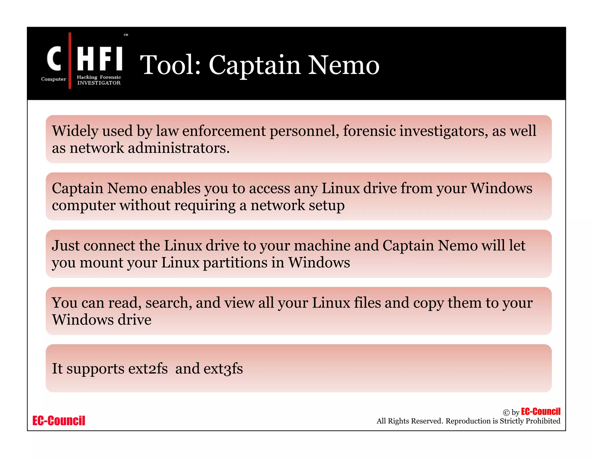 EC-Council
Copyright © by EC-Council
All Rights Reserved. Reproduction is Strictly Prohibited
Tool: Captain Nemo
Widely used by law enforcement personnel, forensic investigators, as well
as network administrators.
Captain Nemo enables you to access any Linux drive from your Windows
computer without requiring a network setup
Just connect the Linux drive to your machine and Captain Nemo will let
you mount your Linux partitions in Windows
You can read, search, and view all your Linux files and copy them to your
Windows drive
It supports ext2fs and ext3fs
 