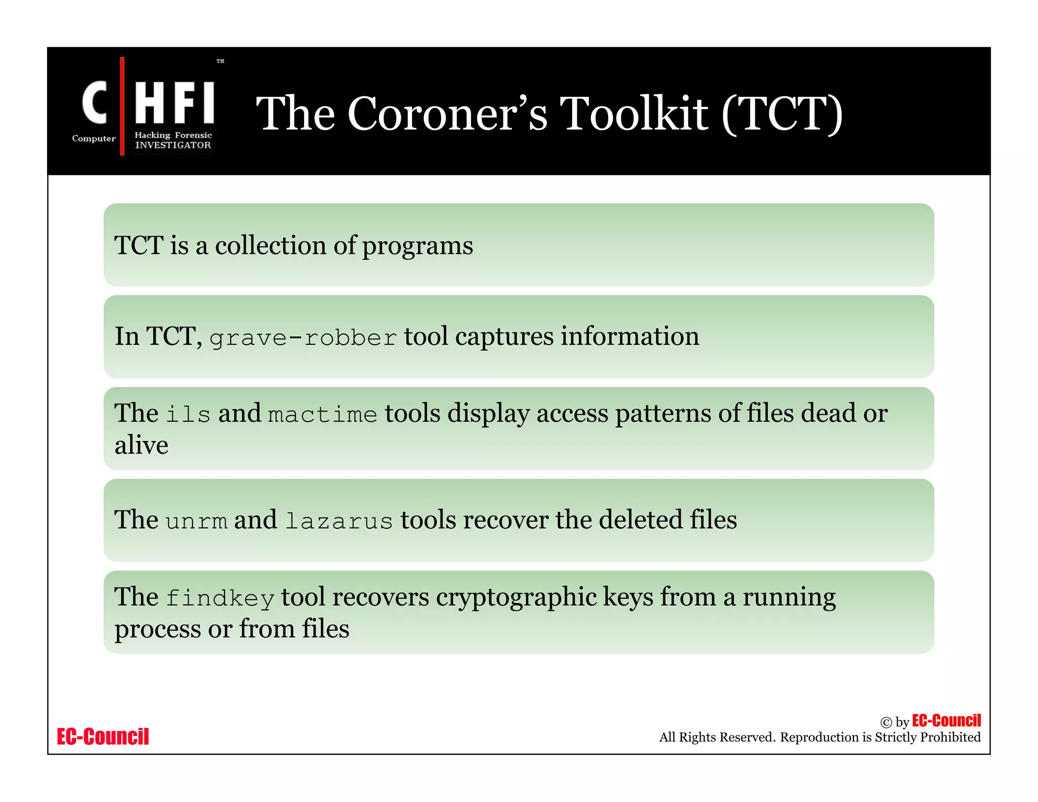 EC-Council
Copyright © by EC-Council
All Rights Reserved. Reproduction is Strictly Prohibited
The Coroner’s Toolkit (TCT)
TCT is a collection of programs
In TCT, grave-robber tool captures information
The ils and mactime tools display access patterns of files dead or
alive
The unrm and lazarus tools recover the deleted files
The findkey tool recovers cryptographic keys from a running
process or from files
 