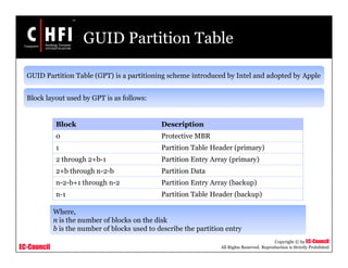 EC-Council
Copyright © by EC-Council
All Rights Reserved. Reproduction is Strictly Prohibited
GUID Partition Table
GUID Partition Table (GPT) is a partitioning scheme introduced by Intel and adopted by Apple
Block layout used by GPT is as follows:
Block Description
0 Protective MBR
1 Partition Table Header (primary)
2 through 2+b-1 Partition Entry Array (primary)
2+b through n-2-b Partition Data
n-2-b+1 through n-2 Partition Entry Array (backup)
n-1 Partition Table Header (backup)
Where,
n is the number of blocks on the disk
b is the number of blocks used to describe the partition entry
 