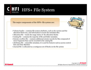 EC-Council
Copyright © by EC-Council
All Rights Reserved. Reproduction is Strictly Prohibited
HFS+ File System
• Volume header – contains file system attributes, such as the version and the
allocation block size, and information to locate the metadata files
• Allocation file – tracks the usage status of the allocation blocks
• Catalog file – contains the majority of file and folder metadata
• Extents overflow file – contains additional extents records for files composed of
more fragments than can be recorded in the catalog file
• Attributes file – extensible metadata; it is used for features such as access control
lists and Time Machine
• Journal file- is allocated as a contiguous set of blocks on the file system
The major components of the HFS+ file system are:
 