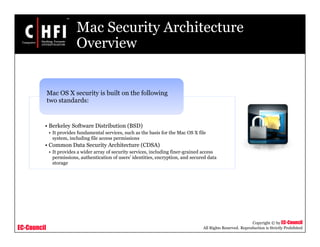 EC-Council
Copyright © by EC-Council
All Rights Reserved. Reproduction is Strictly Prohibited
Mac Security Architecture
Overview
• Berkeley Software Distribution (BSD)
• It provides fundamental services, such as the basis for the Mac OS X file
system, including file access permissions
• Common Data Security Architecture (CDSA)
• It provides a wider array of security services, including finer-grained access
permissions, authentication of users’ identities, encryption, and secured data
storage
Mac OS X security is built on the following
two standards:
 