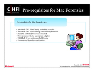 EC-Council
Copyright © by EC-Council
All Rights Reserved. Reproduction is Strictly Prohibited
Pre-requisites for Mac Forensics
• Macintosh OS X based laptop for mobile forensics
• Macintosh OS X based desktop for laboratory forensics
• MacOS X with the XCode tools installed
• Firewire cable with the appropriate adapters
• USB Flash Drive, minimum of 1GB in size
• Examination Notes information sheet
Pre-requisites for Mac forensics are:
 