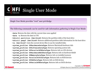 EC-Council
Copyright © by EC-Council
All Rights Reserved. Reproduction is Strictly Prohibited
Single User Mode
Single User Mode provides “root” user priviledge
The following commands can be used for safe information gathering in Single User Mode:
•date: Returns the date with the current time zone applied
•date -u: Returns the date in UTC
•hdiutil partition /dev/disk0: Returns the partition table of the boot drive
•hdiutil pmap2 /dev/disk0: Returns additional partition table information for the boot drive
•ls /dev/disk?: Lists the current device files in use for installed disks
•system_profiler SPHardwareDataType: Returns Macintosh hardware info
•system_profiler SPSoftwareDataType: Returns operating system info
•system_profiler SPParallelATADataType: Returns info on ATA devices
•system_profiler SPHardwareRAIDDataType: Returns info on hardware RAID
•system_profiler SPMemoryDataType: Returns info on installed memory
•system_profiler ParallelSCSIDataType: Returns info on SCSI devices
•system_profiler SPSASDataType: Returns info on SAS devices
•system_profiler SPSerialATADataType: Returns info on SATA devices
 