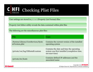 EC-Council
Copyright © by EC-Council
All Rights Reserved. Reproduction is Strictly Prohibited
Checking Plist Files
File Uses
/System/Library/CoreServices/Syste
mVersion.plist
Contains the current version of the installed
operating system
/private/var/log/OSInstall.custom
Contains the date and time the operating
system was first installed (completion time,
not start time)
/private/etc/hosts
Contains defined IP addresses and the
associated name
User settings are stored in plist (Property List Format) files
Property List Editor utility reveals the data contained within plist files
The following are the miscellaneous plist files:
 