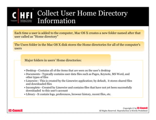 EC-Council
Copyright © by EC-Council
All Rights Reserved. Reproduction is Strictly Prohibited
Collect User Home Directory
Information
Each time a user is added to the computer, Mac OS X creates a new folder named after that
user called as "Home directory"
The Users folder in the Mac OS X disk stores the Home directories for all of the computer's
users
• Desktop - Contains all of the items that are seen on the user's desktop
• Documents - Typically contains user data files such as Pages, Keynote, MS Word, and
other types of files
• Limewire - This is created by the Limewire application; by default, it stores shared files
and downloaded files
• Incomplete - Created by Limewire and contains files that have not yet been successfully
downloaded to this user's account
• Library - It contain logs, preferences, browser history, recent files, etc.
Major folders in users’ Home directories:
 