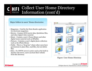 EC-Council
Copyright © by EC-Council
All Rights Reserved. Reproduction is Strictly Prohibited
Collect User Home Directory
Information (cont’d)
• Magazines - Used by the Zinio Reader application
for electronic magazines
• Movies - Contain iDVD movie data, Quicktime files,
and other digital video material
• Music - Contain a user's iTunes library and other
digital music material such as MP3files
• Pictures - Contains a user's digital photo collection
such as the iPhoto library
• Public - This is a "drop box" where other users have
permissions to place files, read files, but not delete
files
• Sites - If a WWW server is active such as the built in
Apache web server, users can host their website
from this directory
Major folders in users’ Home directories:
Figure: User Home Directory
 