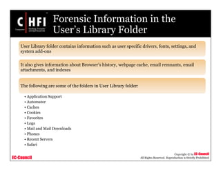 EC-Council
Copyright © by EC-Council
All Rights Reserved. Reproduction is Strictly Prohibited
Forensic Information in the
User’s Library Folder
User Library folder contains information such as user specific drivers, fonts, settings, and
system add-ons
It also gives information about Browser’s history, webpage cache, email remnants, email
attachments, and indexes
The following are some of the folders in User Library folder:
• Application Support
• Automator
• Caches
• Cookies
• Favorites
• Logs
• Mail and Mail Downloads
• Phones
• Recent Servers
• Safari
 