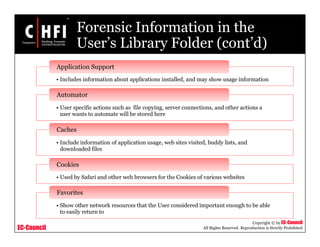 EC-Council
Copyright © by EC-Council
All Rights Reserved. Reproduction is Strictly Prohibited
Forensic Information in the
User’s Library Folder (cont’d)
• Includes information about applications installed, and may show usage information
Application Support
• User specific actions such as file copying, server connections, and other actions a
user wants to automate will be stored here
Automator
• Include information of application usage, web sites visited, buddy lists, and
downloaded files
Caches
• Used by Safari and other web browsers for the Cookies of various websites
Cookies
• Show other network resources that the User considered important enough to be able
to easily return to
Favorites
 