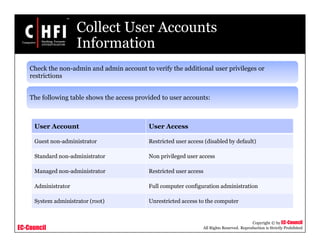 EC-Council
Copyright © by EC-Council
All Rights Reserved. Reproduction is Strictly Prohibited
Collect User Accounts
Information
Check the non-admin and admin account to verify the additional user privileges or
restrictions
The following table shows the access provided to user accounts:
User Account User Access
Guest non-administrator Restricted user access (disabled by default)
Standard non-administrator Non privileged user access
Managed non-administrator Restricted user access
Administrator Full computer configuration administration
System administrator (root) Unrestricted access to the computer
 