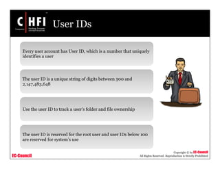 EC-Council
Copyright © by EC-Council
All Rights Reserved. Reproduction is Strictly Prohibited
User IDs
Every user account has User ID, which is a number that uniquely
identifies a user
The user ID is a unique string of digits between 500 and
2,147,483,648
Use the user ID to track a user’s folder and file ownership
The user ID is reserved for the root user and user IDs below 100
are reserved for system’s use
 