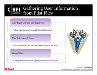 EC-Council
Copyright © by EC-Council
All Rights Reserved. Reproduction is Strictly Prohibited
Gathering User Information
from Plist Files
• /Library/Preferences/com.apple.loginwindow.plist
Auto-Login User and Last Login User
• /Users/username/Library/Preferences/loginwindow.plist
User Auto-Launch Items
• /Library/Preferences/com.apple.preferences.accounts.plist
Deleted Users
 
