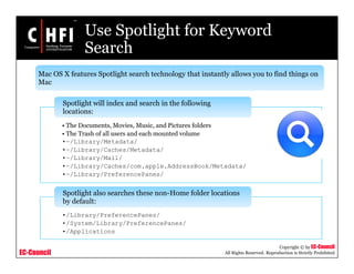 EC-Council
Copyright © by EC-Council
All Rights Reserved. Reproduction is Strictly Prohibited
Use Spotlight for Keyword
Search
• The Documents, Movies, Music, and Pictures folders
• The Trash of all users and each mounted volume
•~/Library/Metadata/
•~/Library/Caches/Metadata/
•~/Library/Mail/
•~/Library/Caches/com.apple.AddressBook/Metadata/
•~/Library/PreferencePanes/
Spotlight will index and search in the following
locations:
•/Library/PreferencePanes/
•/System/Library/PreferencePanes/
•/Applications
Spotlight also searches these non-Home folder locations
by default:
Mac OS X features Spotlight search technology that instantly allows you to find things on
Mac
 