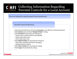 EC-Council
Copyright © by EC-Council
All Rights Reserved. Reproduction is Strictly Prohibited
Collecting Information Regarding
Parental Controls for a Local Account
Users are limited by using Parental Control preferences
• Open System Preferences, then click Accounts, and collect the setting information
• Click System tab and check “Simple Finder” setting
• Click Content tab and check the settings to:
• Limit access to adult websites automatically
• Always allow these sites
• Never allow these sites
• Click Mail & iChat tab and check the setting to:
• Only allow emailing and instant messaging
• Send permission request
• Click Time Limits tab and check the setting
• Click Logs tab and check the setting
Parental Control Preferences:
 