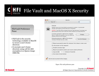 EC-Council
Copyright © by EC-Council
All Rights Reserved. Reproduction is Strictly Prohibited
File Vault and MacOS X Security
• FileVault is the security
technology available in MacOS
to secure a user's home
directory
• It encrypts user's home
directory using 128 bit AES
encryption to a Sparse image
DMG file
FileVault Preference
Pane:
Figure: File vault preference pane
 