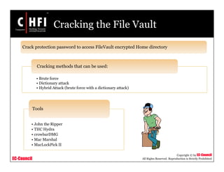 EC-Council
Copyright © by EC-Council
All Rights Reserved. Reproduction is Strictly Prohibited
Cracking the File Vault
Crack protection password to access FileVault encrypted Home directory
• John the Ripper
• THC Hydra
• crowbarDMG
• Mac Marshal
• MacLockPick II
Tools
• Brute force
• Dictionary attack
• Hybrid Attack (brute force with a dictionary attack)
Cracking methods that can be used:
 