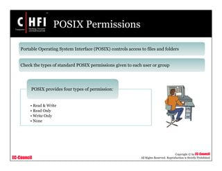 EC-Council
Copyright © by EC-Council
All Rights Reserved. Reproduction is Strictly Prohibited
POSIX Permissions
Portable Operating System Interface (POSIX) controls access to files and folders
Check the types of standard POSIX permissions given to each user or group
• Read & Write
• Read Only
• Write Only
• None
POSIX provides four types of permission:
 