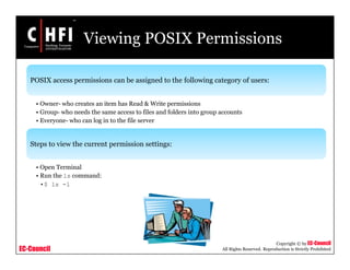 EC-Council
Copyright © by EC-Council
All Rights Reserved. Reproduction is Strictly Prohibited
Viewing POSIX Permissions
POSIX access permissions can be assigned to the following category of users:
• Owner- who creates an item has Read & Write permissions
• Group- who needs the same access to files and folders into group accounts
• Everyone- who can log in to the file server
Steps to view the current permission settings:
• Open Terminal
• Run the ls command:
•$ ls -l
 