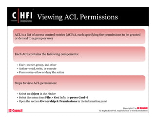 EC-Council
Copyright © by EC-Council
All Rights Reserved. Reproduction is Strictly Prohibited
Viewing ACL Permissions
ACL is a list of access control entries (ACEs), each specifying the permissions to be granted
or denied to a group or user
Each ACE contains the following components:
• User—owner, group, and other
• Action—read, write, or execute
• Permission—allow or deny the action
Steps to view ACL permission:
• Select an object in the Finder
• Select the menu item File > Get Info, or press Cmd+I
• Open the section Ownership & Permissions in the information panel
 
