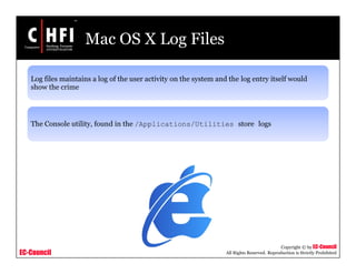 EC-Council
Copyright © by EC-Council
All Rights Reserved. Reproduction is Strictly Prohibited
Mac OS X Log Files
Log files maintains a log of the user activity on the system and the log entry itself would
show the crime
The Console utility, found in the /Applications/Utilities store logs
 
