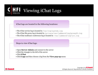EC-Council
Copyright © by EC-Council
All Rights Reserved. Reproduction is Strictly Prohibited
Viewing iChat Logs
• The iChat service log is located in /var/log/system.log
• The iChat file proxy log is located in /private/var/jabberd/log/proxy65.log
• The iChat multiuser conference log is located in /var/jabberd/log/jcr.log
iChat logs are located in the following locations:
• Open Server Admin and connect to the server
• Click the triangle to the left of the server
• Click iChat
• Click Logs and then choose a log from the View pop-up menu
Steps to view iChat logs:
 
