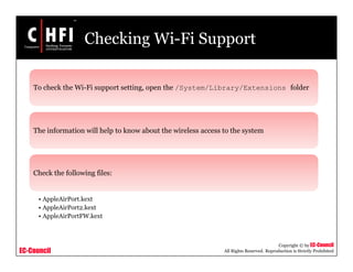 EC-Council
Copyright © by EC-Council
All Rights Reserved. Reproduction is Strictly Prohibited
Checking Wi-Fi Support
To check the Wi-Fi support setting, open the /System/Library/Extensions folder
The information will help to know about the wireless access to the system
Check the following files:
• AppleAirPort.kext
• AppleAirPort2.kext
• AppleAirPortFW.kext
 