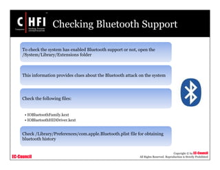 EC-Council
Copyright © by EC-Council
All Rights Reserved. Reproduction is Strictly Prohibited
Checking Bluetooth Support
To check the system has enabled Bluetooth support or not, open the
/System/Library/Extensions folder
This information provides clues about the Bluetooth attack on the system
Check the following files:
• IOBluetoothFamily.kext
• IOBluetoothHIDDriver.kext
Check /Library/Preferences/com.apple.Bluetooth.plist file for obtaining
bluetooth history
 