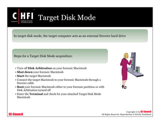 EC-Council
Copyright © by EC-Council
All Rights Reserved. Reproduction is Strictly Prohibited
Target Disk Mode
In target disk mode, the target computer acts as an external firewire hard drive
Steps for a Target Disk Mode acquisition:
• Turn off Disk Arbitration on your forensic Macintosh
• Shut down your forensic Macintosh
• Start the target Macintosh
• Connect the target Macintosh to your forensic Macintosh through a
firewire cable
• Boot your forensic Macintosh either to your forensic partition or with
Disk Arbitration turned off
• Enter the Terminal and check for your attached Target Disk Mode
Macintosh
 